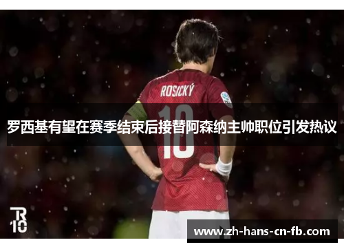 罗西基有望在赛季结束后接替阿森纳主帅职位引发热议