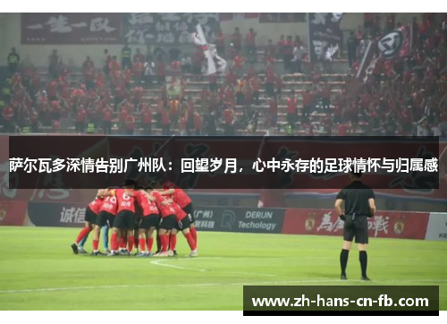 萨尔瓦多深情告别广州队：回望岁月，心中永存的足球情怀与归属感