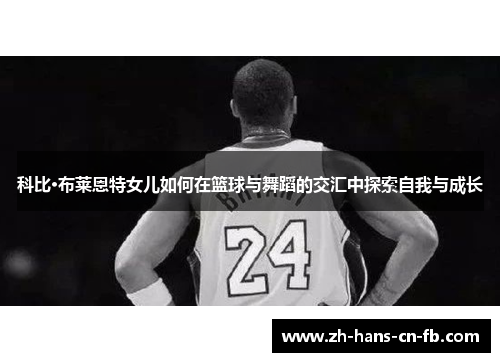 科比·布莱恩特女儿如何在篮球与舞蹈的交汇中探索自我与成长