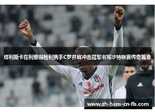 塔利斯卡在利雅得胜利携手C罗并肩冲击冠军书写沙特联赛传奇篇章 塔利斯卡在利雅得胜利携手C罗并肩冲击冠军书写沙特联赛传奇篇章