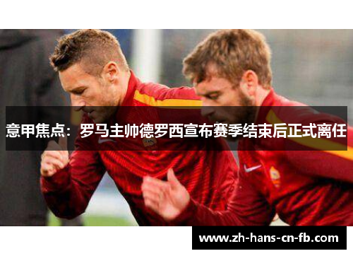 意甲焦点:罗马主帅德罗西宣布赛季结束后正式离任 意甲焦点:罗马主帅德罗西宣布赛季结束后正式离任