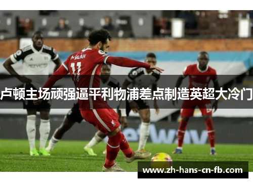 卢顿主场顽强逼平利物浦差点制造英超大冷门 卢顿主场顽强逼平利物浦差点制造英超大冷门