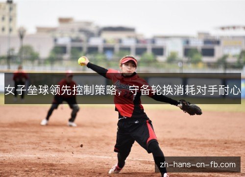 女子垒球领先控制策略,守备轮换消耗对手耐心 女子垒球领先控制策略,守备轮换消耗对手耐心
